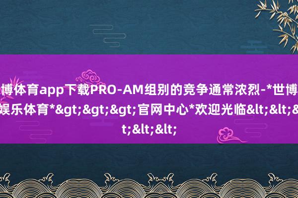 世博体育app下载PRO-AM组别的竞争通常浓烈-*世博在线娱乐体育*>>>官网中心*欢迎光临<<<