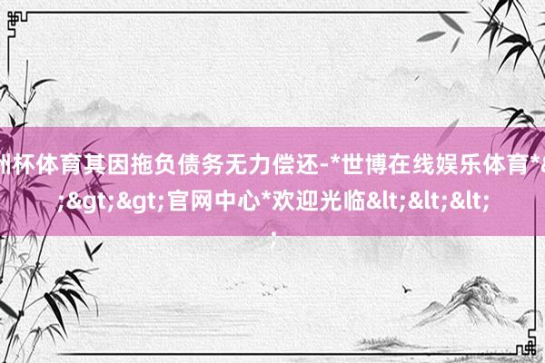 欧洲杯体育其因拖负债务无力偿还-*世博在线娱乐体育*>>>官网中心*欢迎光临<<<