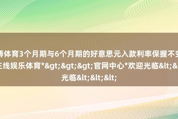 世博体育3个月期与6个月期的好意思元入款利率保握不变-*世博在线娱乐体育*>>>官网中心*欢迎光临<<<