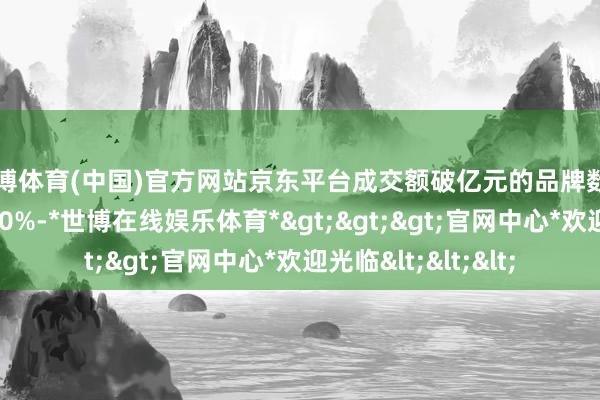 世博体育(中国)官方网站京东平台成交额破亿元的品牌数目就已同比增长超40%-*世博在线娱乐体育*>>>官网中心*欢迎光临<<<