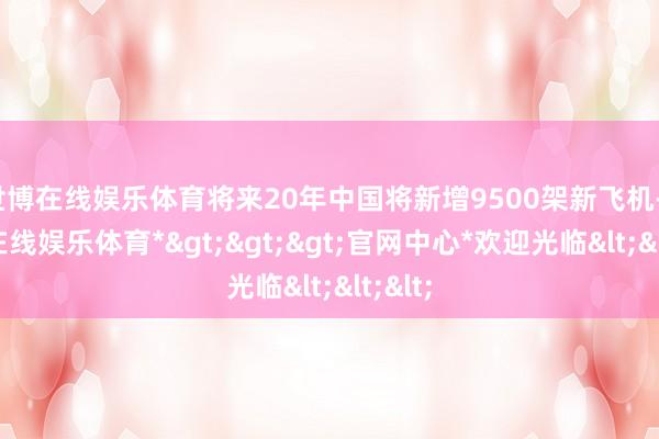 世博在线娱乐体育将来20年中国将新增9500架新飞机-*世博在线娱乐体育*>>>官网中心*欢迎光临<<<