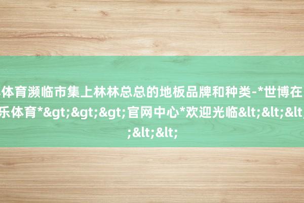 世博体育濒临市集上林林总总的地板品牌和种类-*世博在线娱乐体育*>>>官网中心*欢迎光临<<<