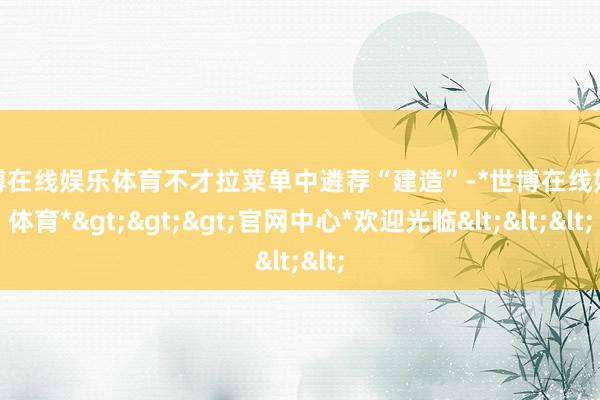 世博在线娱乐体育不才拉菜单中遴荐“建造”-*世博在线娱乐体育*>>>官网中心*欢迎光临<<<