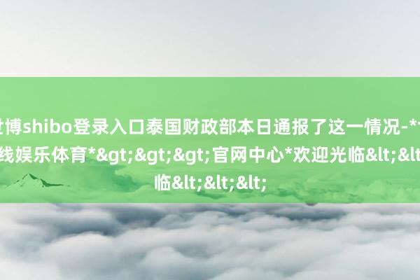 世博shibo登录入口泰国财政部本日通报了这一情况-*世博在线娱乐体育*>>>官网中心*欢迎光临<<<