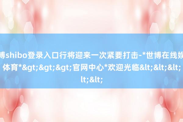 世博shibo登录入口行将迎来一次紧要打击-*世博在线娱乐体育*>>>官网中心*欢迎光临<<<