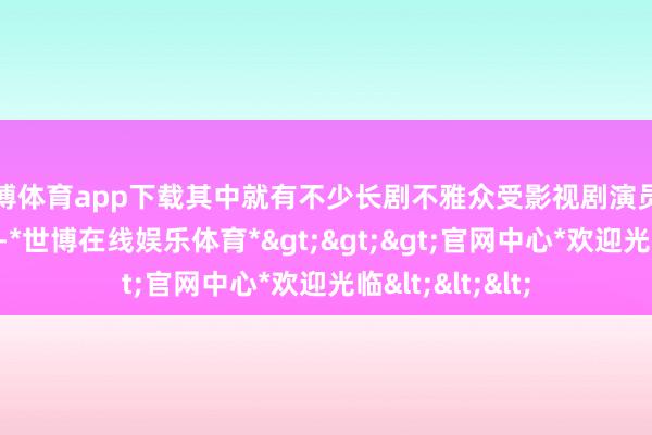 世博体育app下载其中就有不少长剧不雅众受影视剧演员的清晰而被诱导-*世博在线娱乐体育*>>>官网中心*欢迎光临<<<