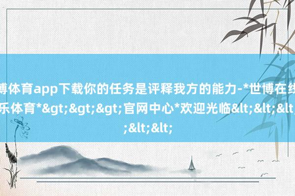 世博体育app下载你的任务是评释我方的能力-*世博在线娱乐体育*>>>官网中心*欢迎光临<<<