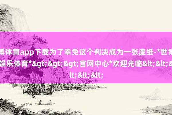 世博体育app下载为了幸免这个判决成为一张废纸-*世博在线娱乐体育*>>>官网中心*欢迎光临<<<
