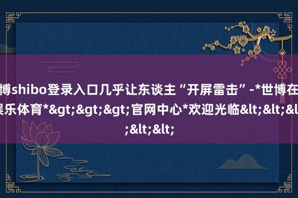 世博shibo登录入口几乎让东谈主“开屏雷击”-*世博在线娱乐体育*>>>官网中心*欢迎光临<<<