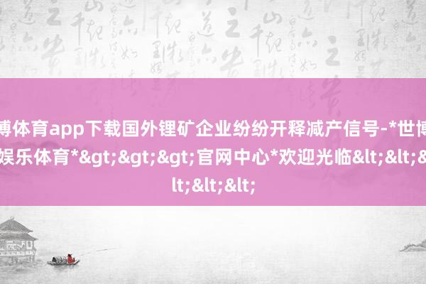 世博体育app下载国外锂矿企业纷纷开释减产信号-*世博在线娱乐体育*>>>官网中心*欢迎光临<<<