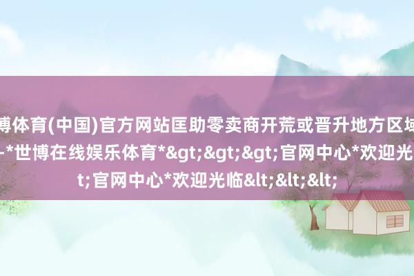世博体育(中国)官方网站匡助零卖商开荒或晋升地方区域的自有品牌形象-*世博在线娱乐体育*>>>官网中心*欢迎光临<<<
