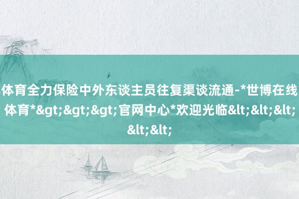 世博体育全力保险中外东谈主员往复渠谈流通-*世博在线娱乐体育*>>>官网中心*欢迎光临<<<