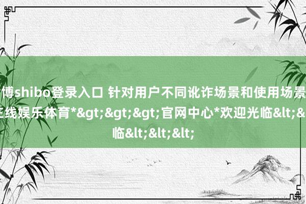 世博shibo登录入口 针对用户不同讹诈场景和使用场景-*世博在线娱乐体育*>>>官网中心*欢迎光临<<<