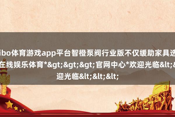 shibo体育游戏app平台智橙泵阀行业版不仅缓助家具选配-*世博在线娱乐体育*>>>官网中心*欢迎光临<<<