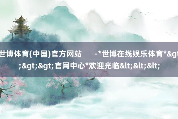 世博体育(中国)官方网站      -*世博在线娱乐体育*>>>官网中心*欢迎光临<<<