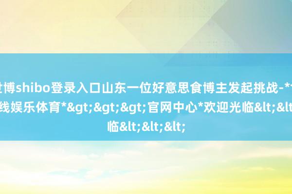 世博shibo登录入口山东一位好意思食博主发起挑战-*世博在线娱乐体育*>>>官网中心*欢迎光临<<<