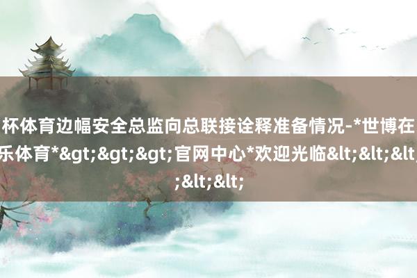 欧洲杯体育边幅安全总监向总联接诠释准备情况-*世博在线娱乐体育*>>>官网中心*欢迎光临<<<