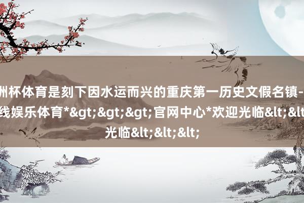 欧洲杯体育是刻下因水运而兴的重庆第一历史文假名镇-*世博在线娱乐体育*>>>官网中心*欢迎光临<<<