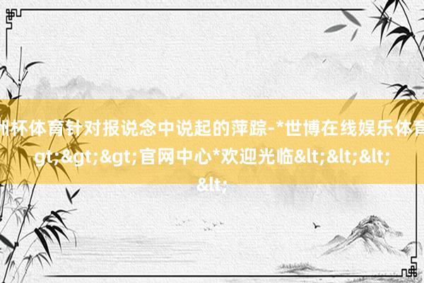 欧洲杯体育针对报说念中说起的萍踪-*世博在线娱乐体育*>>>官网中心*欢迎光临<<<