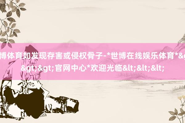 世博体育如发现存害或侵权骨子-*世博在线娱乐体育*>>>官网中心*欢迎光临<<<
