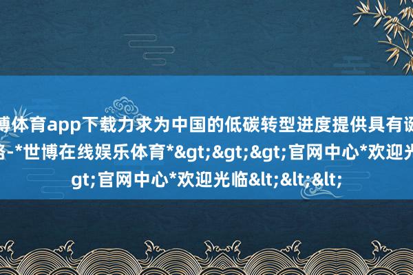 世博体育app下载力求为中国的低碳转型进度提供具有诞素性的处理念念路-*世博在线娱乐体育*>>>官网中心*欢迎光临<<<