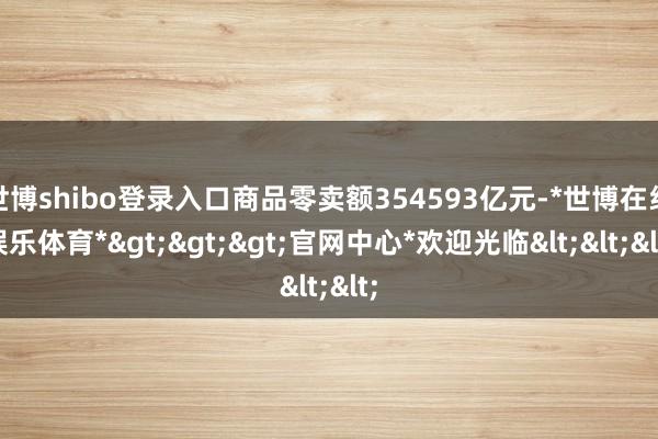 世博shibo登录入口商品零卖额354593亿元-*世博在线娱乐体育*>>>官网中心*欢迎光临<<<