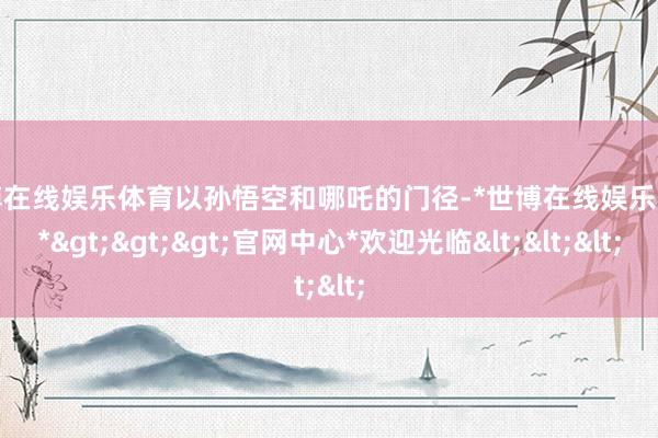 世博在线娱乐体育以孙悟空和哪吒的门径-*世博在线娱乐体育*>>>官网中心*欢迎光临<<<