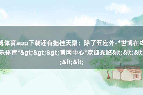 世博体育app下载还有拖挂天禀；除了五座外-*世博在线娱乐体育*>>>官网中心*欢迎光临<<<