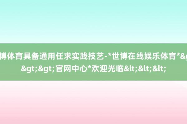 世博体育具备通用任求实践技艺-*世博在线娱乐体育*>>>官网中心*欢迎光临<<<