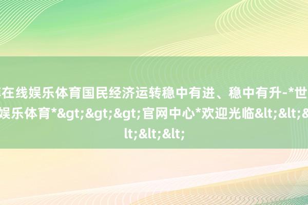 世博在线娱乐体育国民经济运转稳中有进、稳中有升-*世博在线娱乐体育*>>>官网中心*欢迎光临<<<