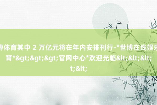 世博体育其中 2 万亿元将在年内安排刊行-*世博在线娱乐体育*>>>官网中心*欢迎光临<<<