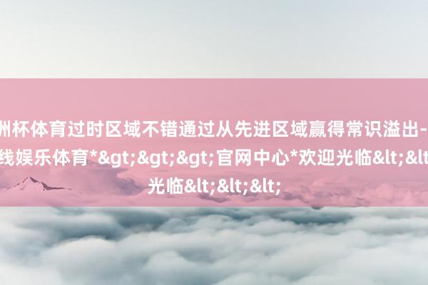 欧洲杯体育过时区域不错通过从先进区域赢得常识溢出-*世博在线娱乐体育*>>>官网中心*欢迎光临<<<