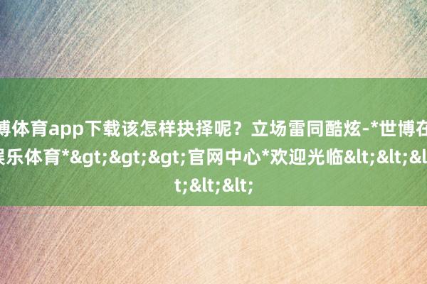 世博体育app下载该怎样抉择呢？立场雷同酷炫-*世博在线娱乐体育*>>>官网中心*欢迎光临<<<
