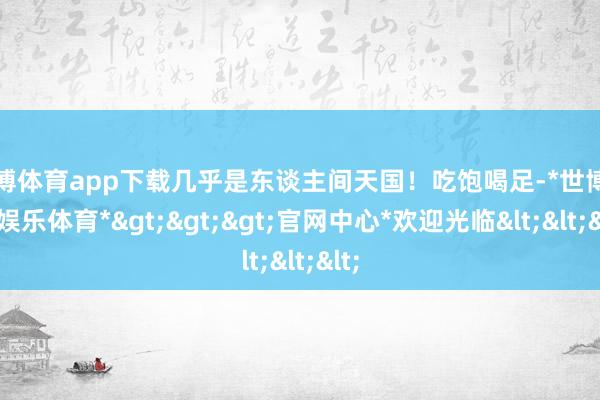 世博体育app下载几乎是东谈主间天国！吃饱喝足-*世博在线娱乐体育*>>>官网中心*欢迎光临<<<