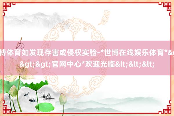 世博体育如发现存害或侵权实验-*世博在线娱乐体育*>>>官网中心*欢迎光临<<<