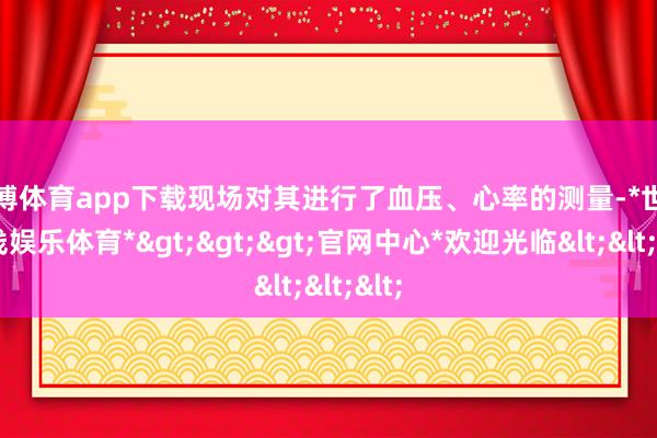 世博体育app下载现场对其进行了血压、心率的测量-*世博在线娱乐体育*>>>官网中心*欢迎光临<<<