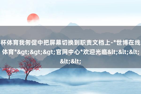 欧洲杯体育我匆促中把屏幕切换到职责文档上-*世博在线娱乐体育*>>>官网中心*欢迎光临<<<