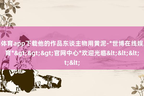 世博体育app下载他的作品东谈主物用黄泥-*世博在线娱乐体育*>>>官网中心*欢迎光临<<<