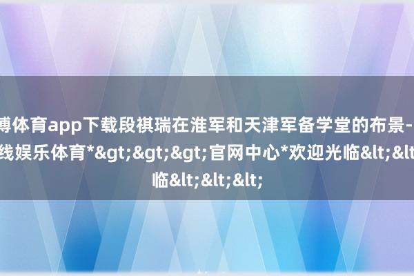 世博体育app下载段祺瑞在淮军和天津军备学堂的布景-*世博在线娱乐体育*>>>官网中心*欢迎光临<<<