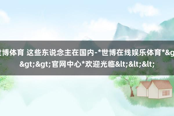 世博体育 这些东说念主在国内-*世博在线娱乐体育*>>>官网中心*欢迎光临<<<