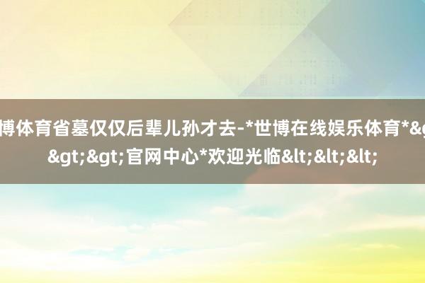 世博体育省墓仅仅后辈儿孙才去-*世博在线娱乐体育*>>>官网中心*欢迎光临<<<