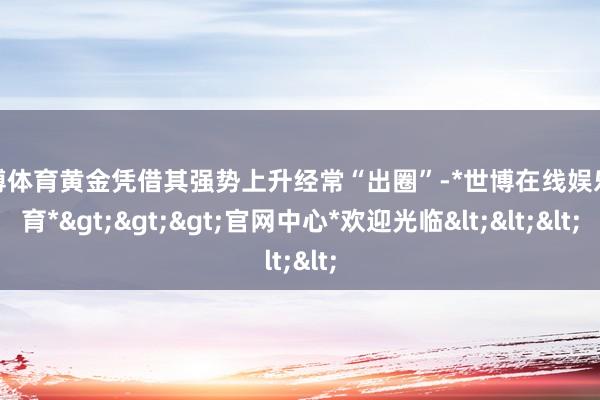世博体育黄金凭借其强势上升经常“出圈”-*世博在线娱乐体育*>>>官网中心*欢迎光临<<<