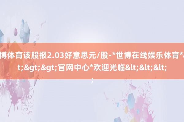 世博体育该股报2.03好意思元/股-*世博在线娱乐体育*>>>官网中心*欢迎光临<<<