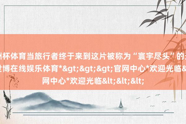 欧洲杯体育当旅行者终于来到这片被称为“寰宇尽头”的天涯巨石边-*世博在线娱乐体育*>>>官网中心*欢迎光临<<<