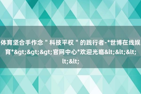 世博体育坚合手作念＂科技平权＂的践行者-*世博在线娱乐体育*>>>官网中心*欢迎光临<<<