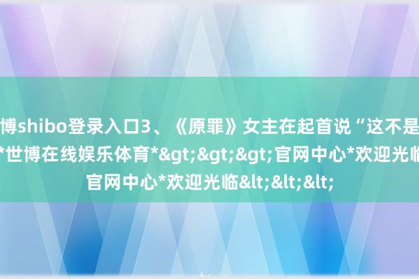 世博shibo登录入口3、《原罪》女主在起首说“这不是一个爱情故事-*世博在线娱乐体育*>>>官网中心*欢迎光临<<<