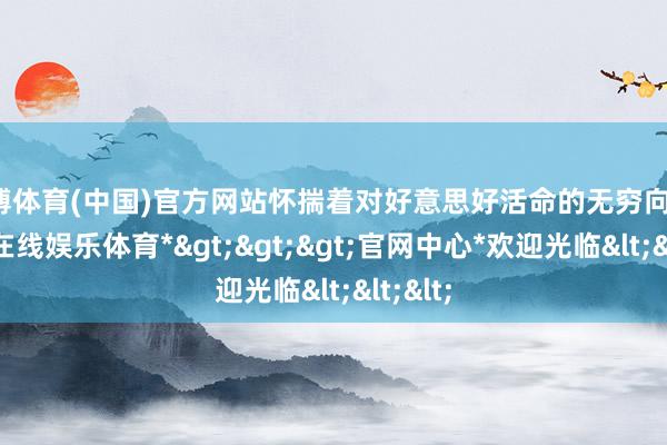 世博体育(中国)官方网站怀揣着对好意思好活命的无穷向往-*世博在线娱乐体育*>>>官网中心*欢迎光临<<<