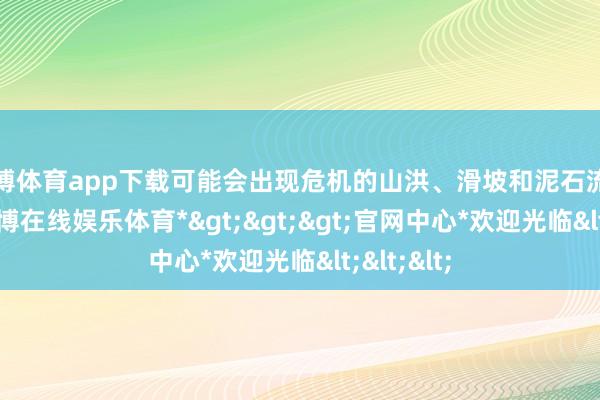 世博体育app下载可能会出现危机的山洪、滑坡和泥石流等灾害-*世博在线娱乐体育*>>>官网中心*欢迎光临<<<