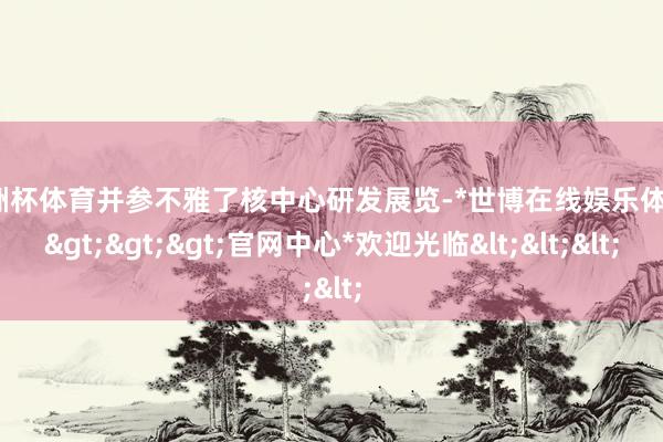 欧洲杯体育并参不雅了核中心研发展览-*世博在线娱乐体育*>>>官网中心*欢迎光临<<<