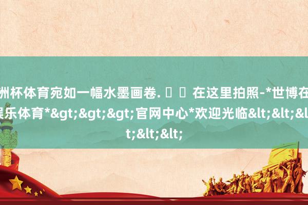 欧洲杯体育宛如一幅水墨画卷. ☁️在这里拍照-*世博在线娱乐体育*>>>官网中心*欢迎光临<<<